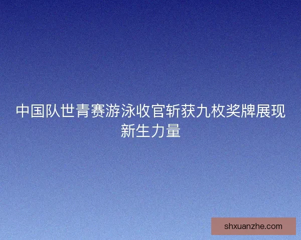 中国队世青赛游泳收官斩获九枚奖牌展现新生力量